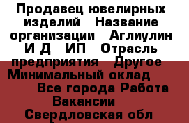 Продавец ювелирных изделий › Название организации ­ Аглиулин И.Д,, ИП › Отрасль предприятия ­ Другое › Минимальный оклад ­ 30 000 - Все города Работа » Вакансии   . Свердловская обл.,Алапаевск г.